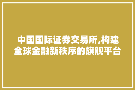 中国国际证券交易所,构建全球金融新秩序的旗舰平台