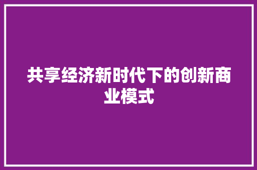 共享经济新时代下的创新商业模式 共享经济新时代下的创新商业模式