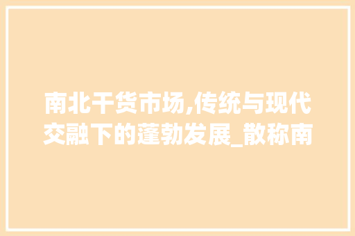 南北干货市场,传统与现代交融下的蓬勃发展_散称南北干货市场趋势 南北干货市场,传统与现代交融下的蓬勃发展_散称南北干货市场趋势