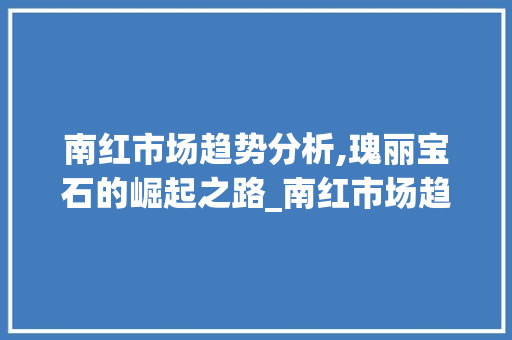 南红市场趋势分析,瑰丽宝石的崛起之路_南红市场趋势 南红市场趋势分析,瑰丽宝石的崛起之路_南红市场趋势