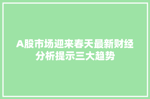 A股市场迎来春天最新财经分析提示三大趋势 A股市场迎来春天最新财经分析提示三大趋势