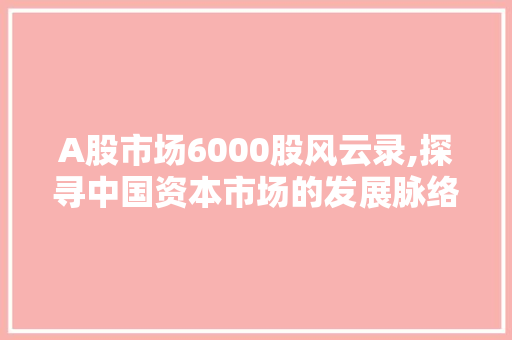 A股市场6000股风云录,探寻中国资本市场的发展脉络 A股市场6000股风云录,探寻中国资本市场的发展脉络