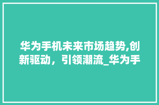 华为手机未来市场趋势,创新驱动,引领潮流_华为手机未来市场趋势图 华为手机未来市场趋势,创新驱动,引领潮流_华为手机未来市场趋势图