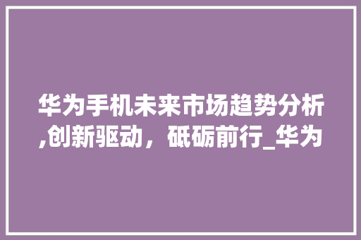 华为手机未来市场趋势分析,创新驱动,砥砺前行_华为手机未来市场趋势如何 华为手机未来市场趋势分析,创新驱动,砥砺前行_华为手机未来市场趋势如何