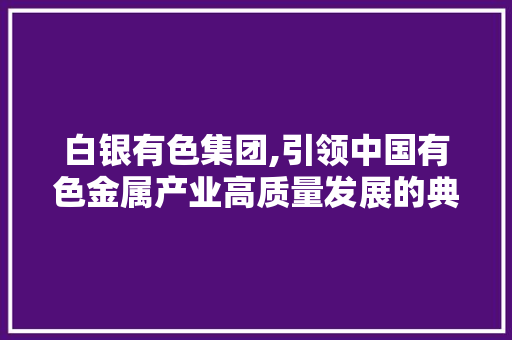 白银有色集团,引领中国有色金属产业高质量发展的典范 白银有色集团,引领中国有色金属产业高质量发展的典范