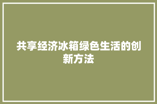 共享经济冰箱绿色生活的创新方法 共享经济冰箱绿色生活的创新方法