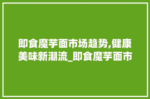 即食魔芋面市场趋势,健康美味新潮流_即食魔芋面市场趋势 即食魔芋面市场趋势,健康美味新潮流_即食魔芋面市场趋势