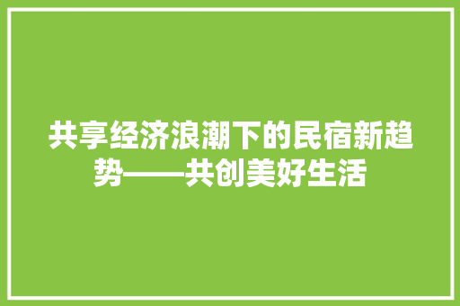 共享经济浪潮下的民宿新趋势——共创美好生活 共享经济浪潮下的民宿新趋势——共创美好生活