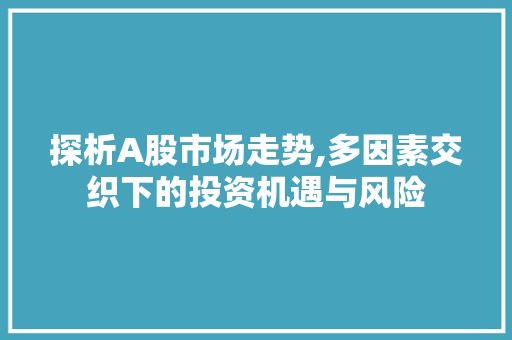 探析A股市场走势,多因素交织下的投资机遇与风险 探析A股市场走势,多因素交织下的投资机遇与风险