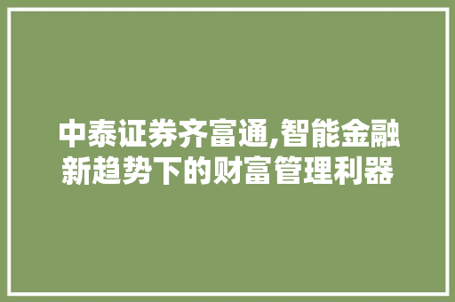 中泰证券齐富通,智能金融新趋势下的财富管理利器 中泰证券齐富通,智能金融新趋势下的财富管理利器