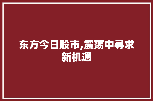 东方今日股市,震荡中寻求新机遇 东方今日股市,震荡中寻求新机遇