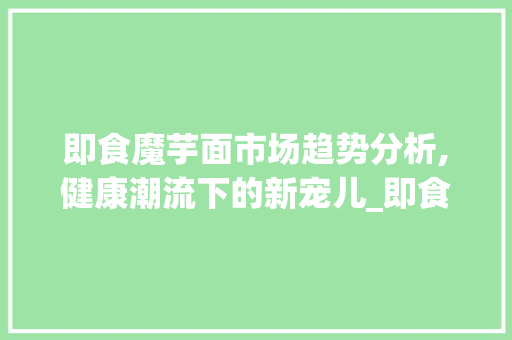 即食魔芋面市场趋势分析,健康潮流下的新宠儿_即食魔芋面市场趋势图 即食魔芋面市场趋势分析,健康潮流下的新宠儿_即食魔芋面市场趋势图