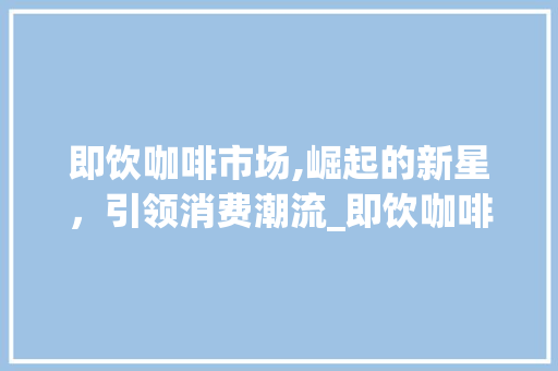 即饮咖啡市场,崛起的新星,引领消费潮流_即饮咖啡的市场趋势 即饮咖啡市场,崛起的新星,引领消费潮流_即饮咖啡的市场趋势