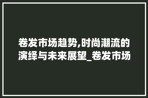 卷发市场趋势,时尚潮流的演绎与未来展望_卷发市场趋势 卷发市场趋势,时尚潮流的演绎与未来展望_卷发市场趋势