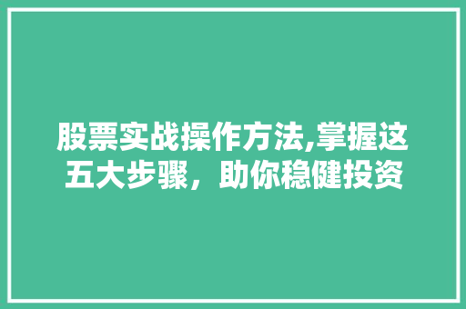 股票实战操作方法,掌握这五大步骤,助你稳健投资 股票实战操作方法,掌握这五大步骤,助你稳健投资