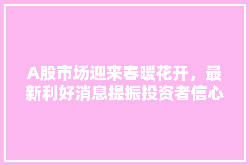 A股市场迎来春暖花开,最新利好消息提振投资者信心 A股市场迎来春暖花开,最新利好消息提振投资者信心