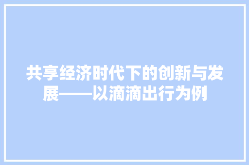 共享经济时代下的创新与发展——以滴滴出行为例 共享经济时代下的创新与发展——以滴滴出行为例