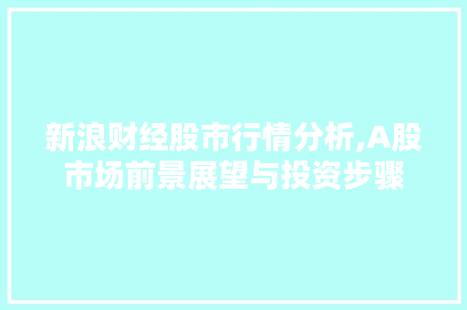 新浪财经股市行情分析,A股市场前景展望与投资步骤 新浪财经股市行情分析,A股市场前景展望与投资步骤