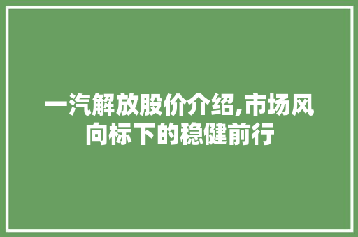 一汽解放股价介绍,市场风向标下的稳健前行 一汽解放股价介绍,市场风向标下的稳健前行