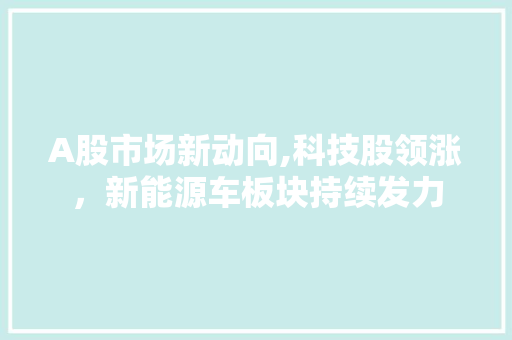 A股市场新动向,科技股领涨,新能源车板块持续发力 A股市场新动向,科技股领涨,新能源车板块持续发力
