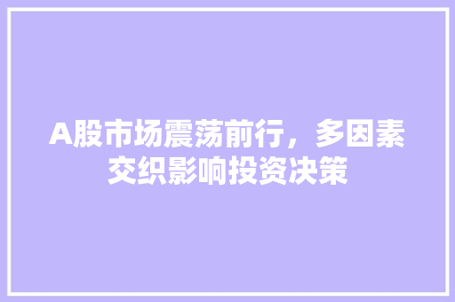 A股市场震荡前行,多因素交织影响投资决策 A股市场震荡前行,多因素交织影响投资决策