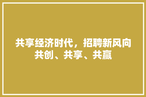 共享经济时代,招聘新风向共创、共享、共赢 共享经济时代,招聘新风向共创、共享、共赢