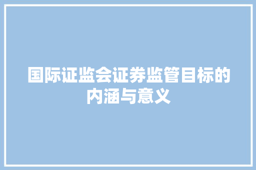 国际证监会证券监管目标的内涵与意义 国际证监会证券监管目标的内涵与意义
