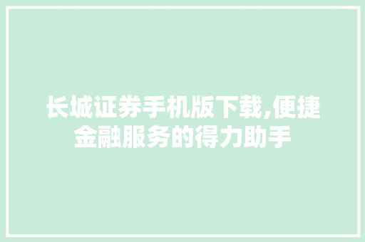 长城证券手机版下载,便捷金融服务的得力助手 长城证券手机版下载,便捷金融服务的得力助手