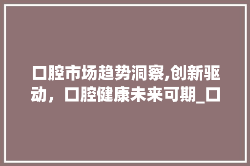 口腔市场趋势洞察,创新驱动,口腔健康未来可期_口腔市场趋势 口腔市场趋势洞察,创新驱动,口腔健康未来可期_口腔市场趋势