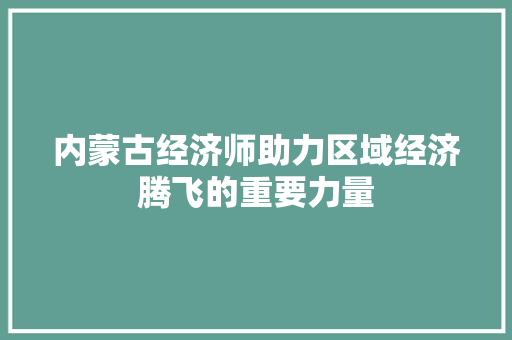 内蒙古经济师助力区域经济腾飞的重要力量 内蒙古经济师助力区域经济腾飞的重要力量