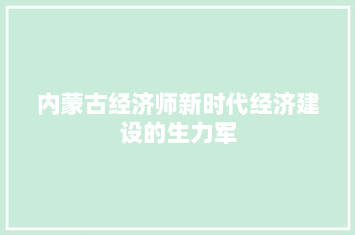 内蒙古经济师新时代经济建设的生力军 内蒙古经济师新时代经济建设的生力军