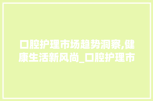 口腔护理市场趋势洞察,健康生活新风尚_口腔护理市场趋势 口腔护理市场趋势洞察,健康生活新风尚_口腔护理市场趋势