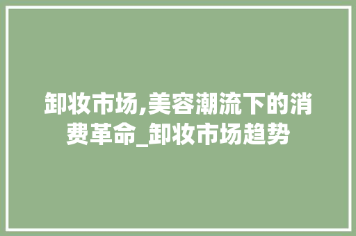 卸妆市场,美容潮流下的消费革命_卸妆市场趋势 卸妆市场,美容潮流下的消费革命_卸妆市场趋势