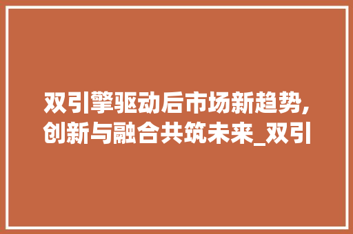 双引擎驱动后市场新趋势,创新与融合共筑未来_双引擎后市场趋势 双引擎驱动后市场新趋势,创新与融合共筑未来_双引擎后市场趋势