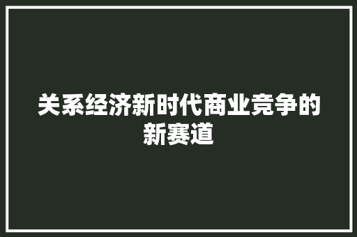 关系经济新时代商业竞争的新赛道 关系经济新时代商业竞争的新赛道