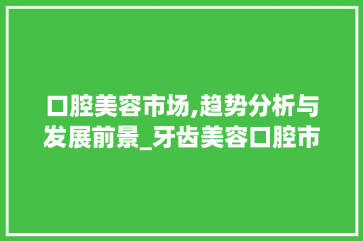 口腔美容市场,趋势分析与发展前景_牙齿美容口腔市场趋势研究