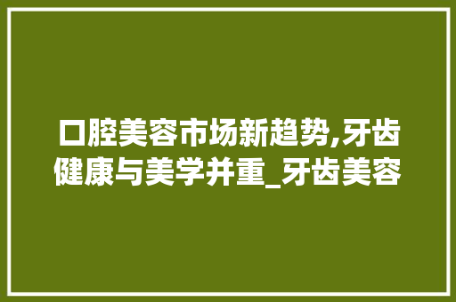 口腔美容市场新趋势,牙齿健康与美学并重_牙齿美容口腔市场趋势分析 口腔美容市场新趋势,牙齿健康与美学并重_牙齿美容口腔市场趋势分析