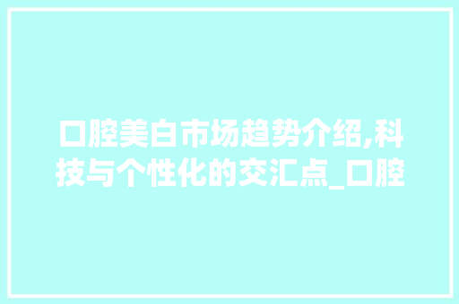 口腔美白市场趋势介绍,科技与个性化的交汇点_口腔美白市场趋势研究 口腔美白市场趋势介绍,科技与个性化的交汇点_口腔美白市场趋势研究