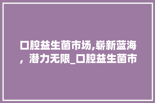 口腔益生菌市场,崭新蓝海,潜力无限_口腔益生菌市场趋势 口腔益生菌市场,崭新蓝海,潜力无限_口腔益生菌市场趋势