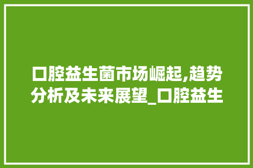 口腔益生菌市场崛起,趋势分析及未来展望_口腔益生菌市场趋势分析 口腔益生菌市场崛起,趋势分析及未来展望_口腔益生菌市场趋势分析