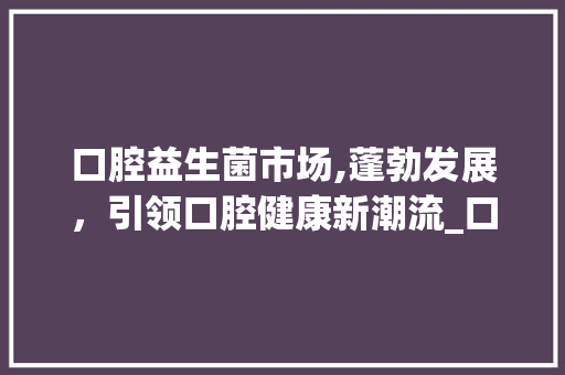 口腔益生菌市场,蓬勃发展,引领口腔健康新潮流_口腔益生菌市场趋势如何 口腔益生菌市场,蓬勃发展,引领口腔健康新潮流_口腔益生菌市场趋势如何