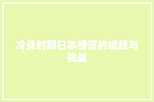 冷战时期日本经济的崛起与挑战 冷战时期日本经济的崛起与挑战