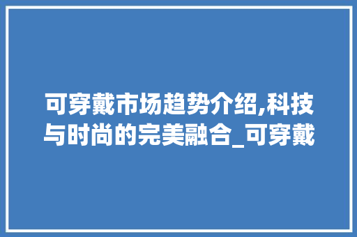 可穿戴市场趋势介绍,科技与时尚的完美融合_可穿戴市场趋势是什么 可穿戴市场趋势介绍,科技与时尚的完美融合_可穿戴市场趋势是什么