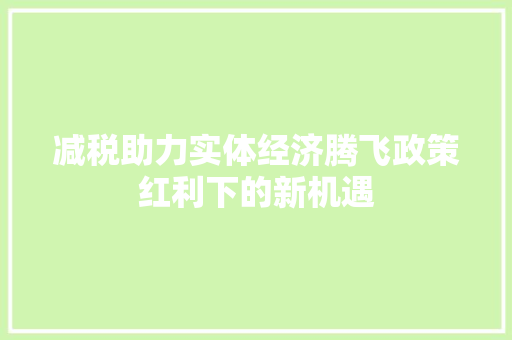 减税助力实体经济腾飞政策红利下的新机遇 减税助力实体经济腾飞政策红利下的新机遇