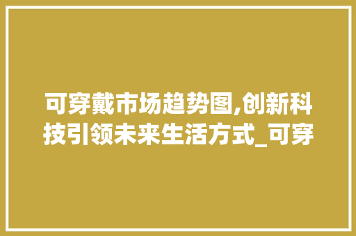 可穿戴市场趋势图,创新科技引领未来生活方式_可穿戴市场趋势图 可穿戴市场趋势图,创新科技引领未来生活方式_可穿戴市场趋势图