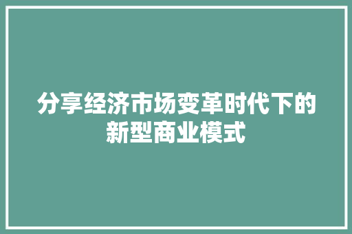 分享经济市场变革时代下的新型商业模式 分享经济市场变革时代下的新型商业模式