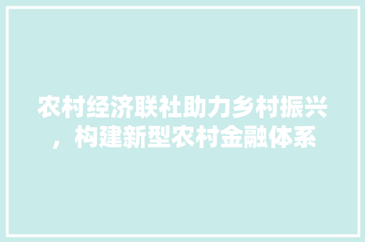 农村经济联社助力乡村振兴,构建新型农村金融体系 农村经济联社助力乡村振兴,构建新型农村金融体系