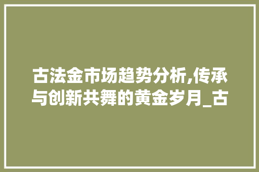 古法金市场趋势分析,传承与创新共舞的黄金岁月_古法金市场趋势 古法金市场趋势分析,传承与创新共舞的黄金岁月_古法金市场趋势