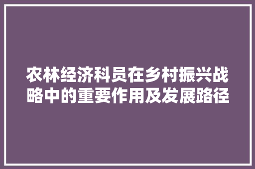 农林经济科员在乡村振兴战略中的重要作用及发展路径 农林经济科员在乡村振兴战略中的重要作用及发展路径
