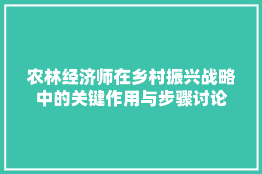 农林经济师在乡村振兴战略中的关键作用与步骤讨论 农林经济师在乡村振兴战略中的关键作用与步骤讨论